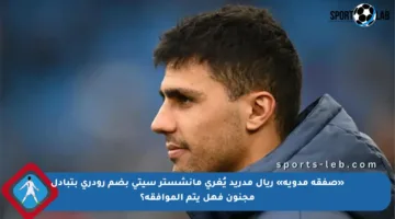 «صفقة مدوية» ريال مدريد يُغري مانشستر سيتي بضم رودري بتبادل مجنون فهل يتم الموافقة؟
